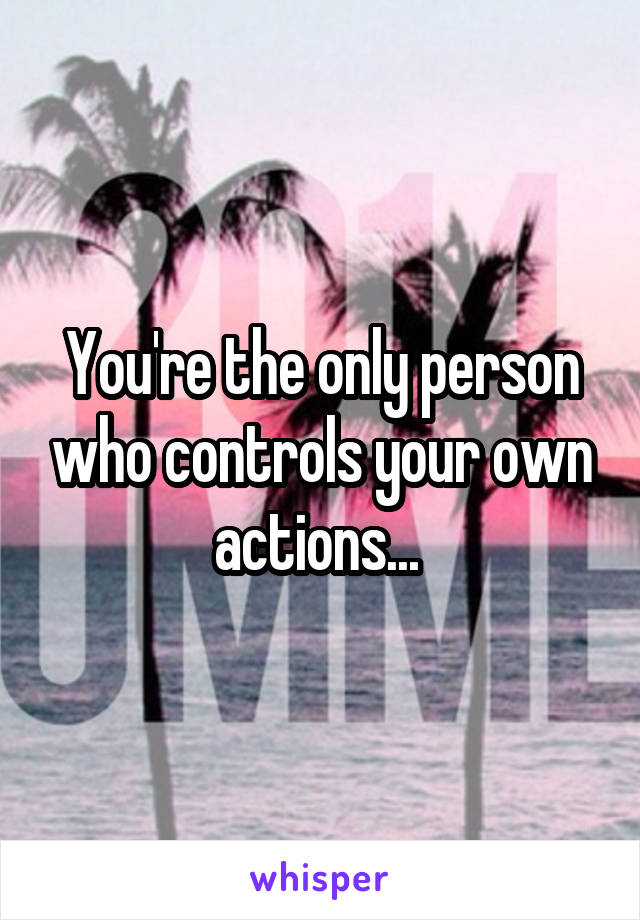 You're the only person who controls your own actions... 