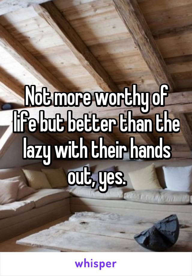 Not more worthy of life but better than the lazy with their hands out, yes.