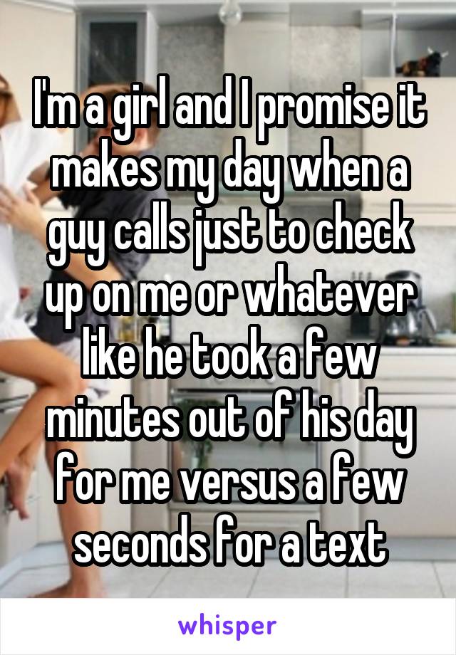 I'm a girl and I promise it makes my day when a guy calls just to check up on me or whatever like he took a few minutes out of his day for me versus a few seconds for a text