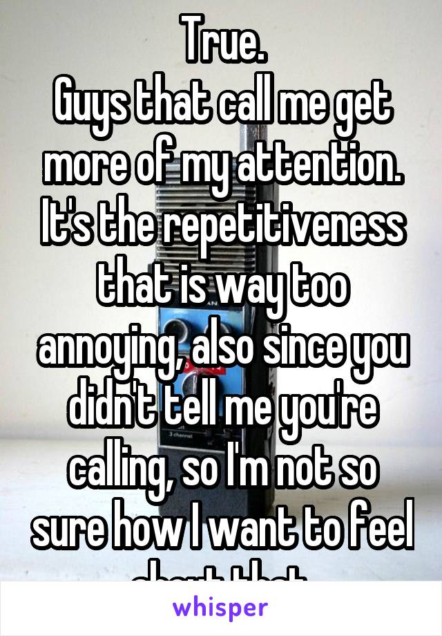 True.
Guys that call me get more of my attention. It's the repetitiveness that is way too annoying, also since you didn't tell me you're calling, so I'm not so sure how I want to feel about that.