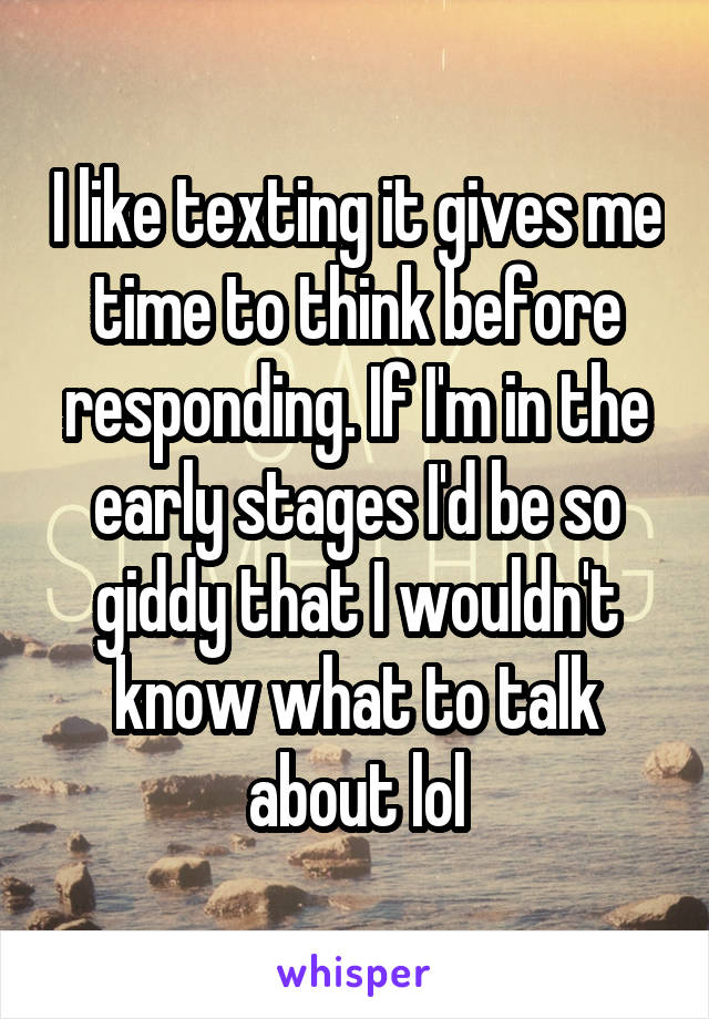 I like texting it gives me time to think before responding. If I'm in the early stages I'd be so giddy that I wouldn't know what to talk about lol