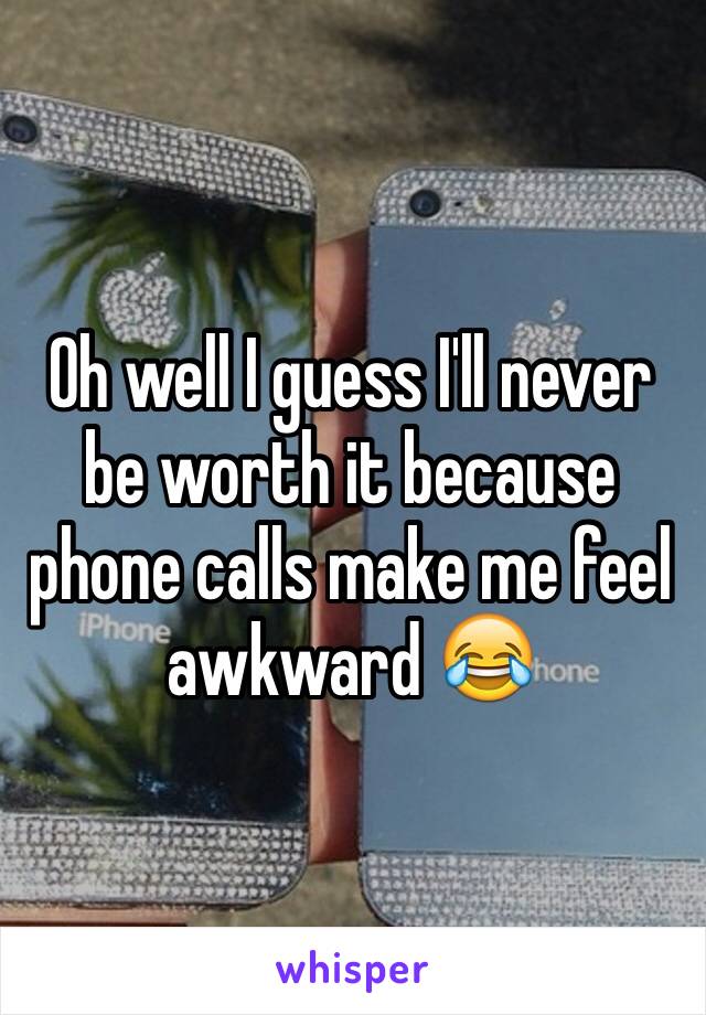 Oh well I guess I'll never be worth it because phone calls make me feel awkward 😂