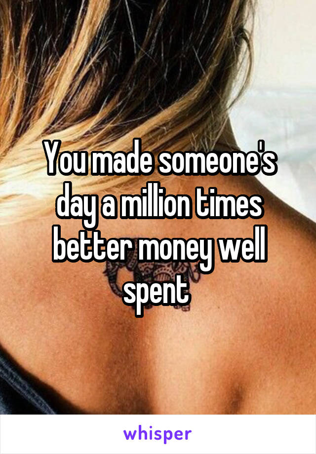 You made someone's day a million times better money well spent 