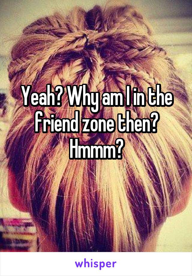 Yeah? Why am I in the friend zone then? Hmmm?
