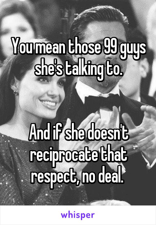 You mean those 99 guys she's talking to.


And if she doesn't reciprocate that respect, no deal. 