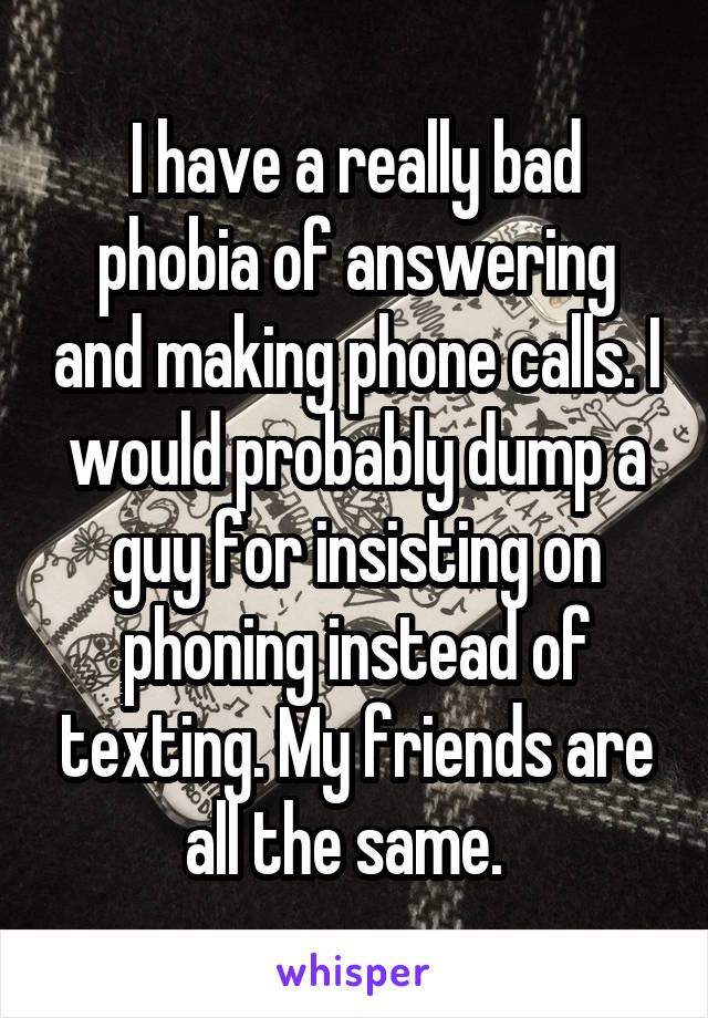 I have a really bad phobia of answering and making phone calls. I would probably dump a guy for insisting on phoning instead of texting. My friends are all the same.  