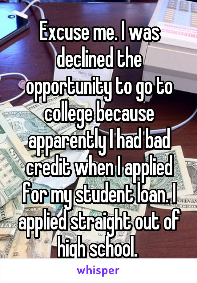 Excuse me. I was declined the opportunity to go to college because apparently I had bad credit when I applied for my student loan. I applied straight out of high school. 