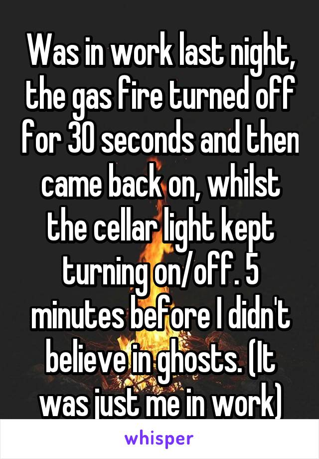 Was in work last night, the gas fire turned off for 30 seconds and then came back on, whilst the cellar light kept turning on/off. 5 minutes before I didn't believe in ghosts. (It was just me in work)