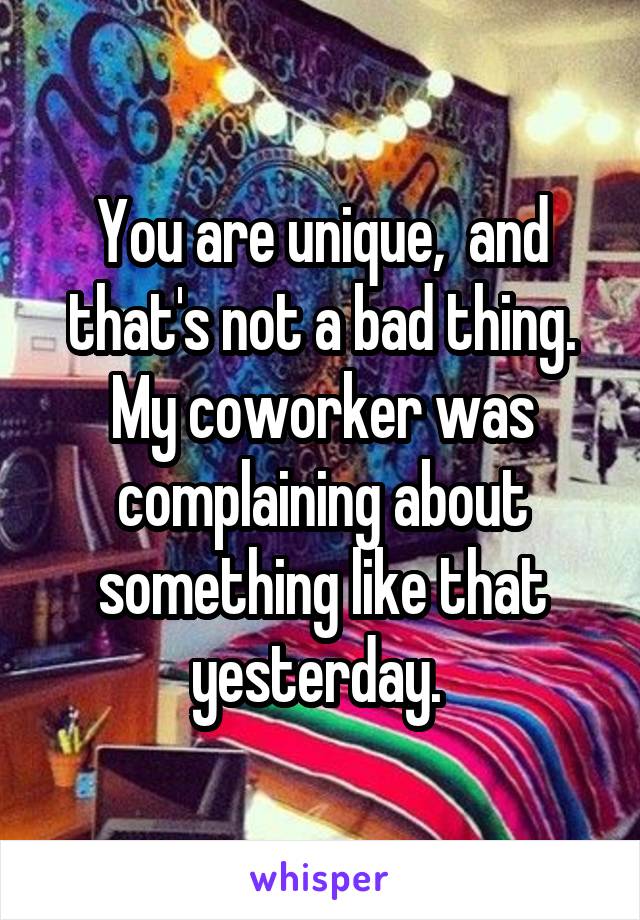 You are unique,  and that's not a bad thing. My coworker was complaining about something like that yesterday. 