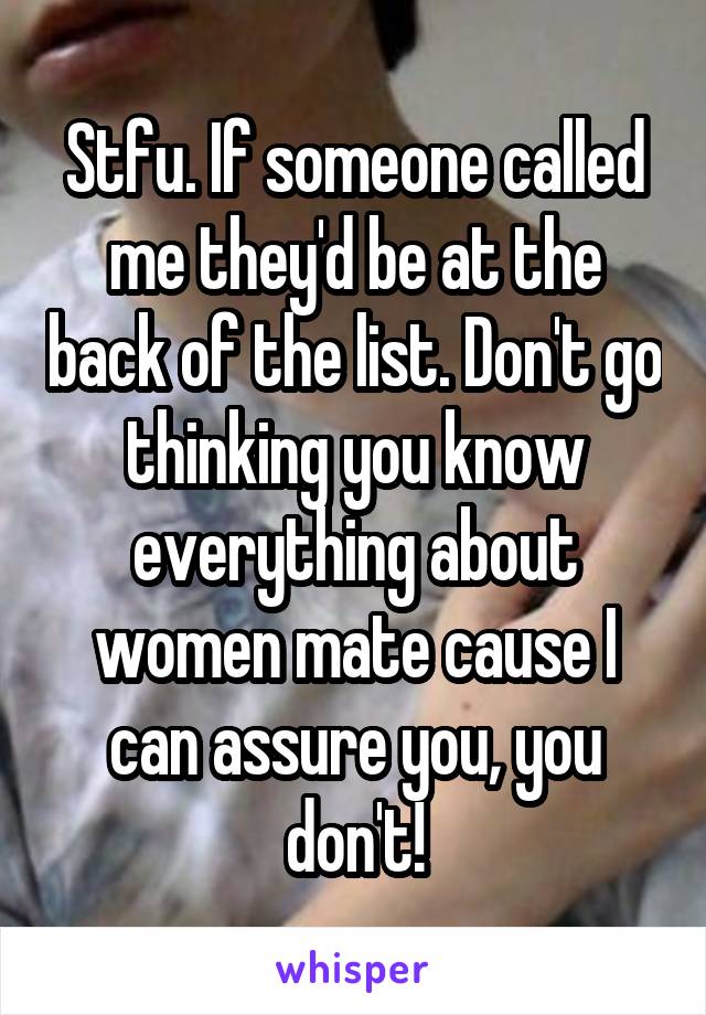 Stfu. If someone called me they'd be at the back of the list. Don't go thinking you know everything about women mate cause I can assure you, you don't!