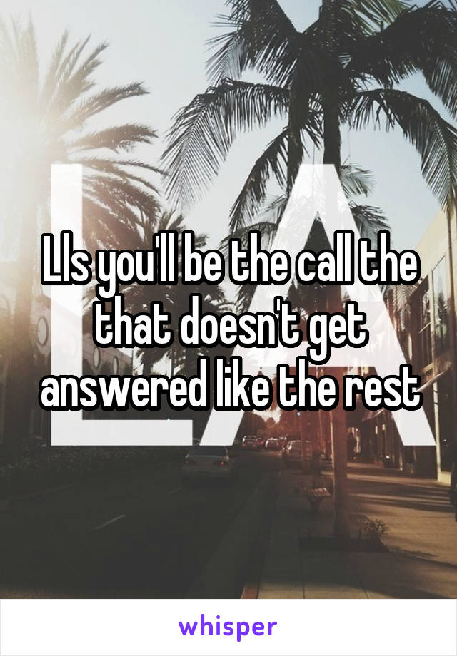 Lls you'll be the call the that doesn't get answered like the rest