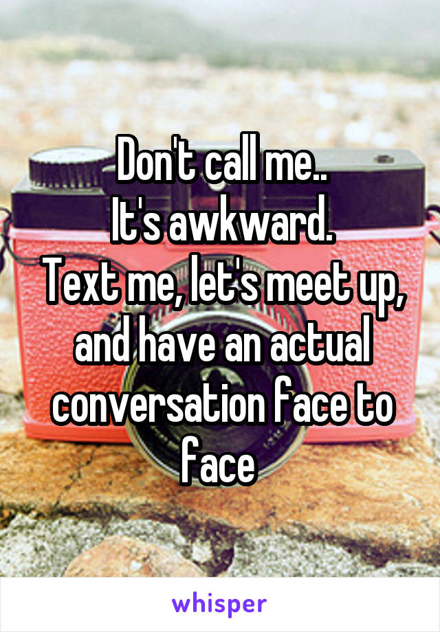 Don't call me..
It's awkward.
Text me, let's meet up, and have an actual conversation face to face 