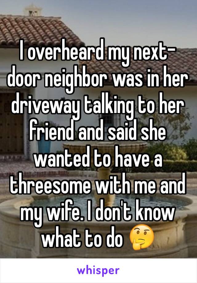 I overheard my next-door neighbor was in her driveway talking to her friend and said she wanted to have a threesome with me and my wife. I don't know what to do 🤔