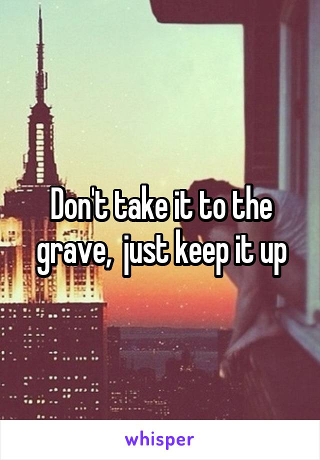 Don't take it to the grave,  just keep it up