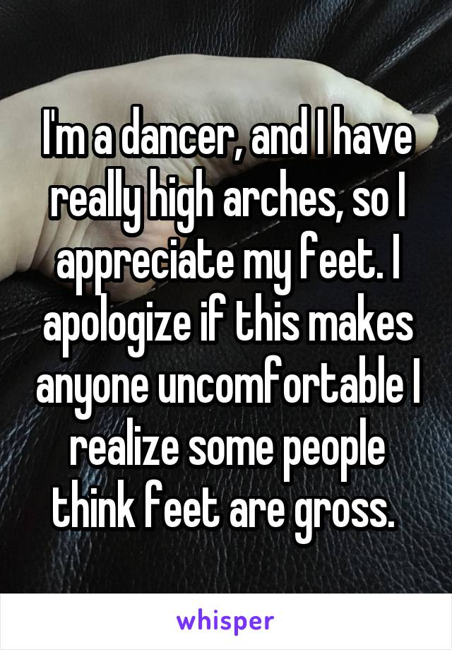 I'm a dancer, and I have really high arches, so I appreciate my feet. I apologize if this makes anyone uncomfortable I realize some people think feet are gross. 