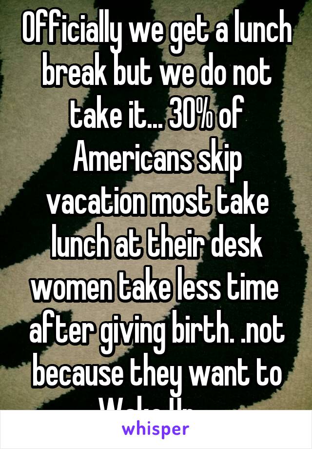 Officially we get a lunch break but we do not take it... 30% of Americans skip vacation most take lunch at their desk women take less time  after giving birth. .not because they want to Wake Up....