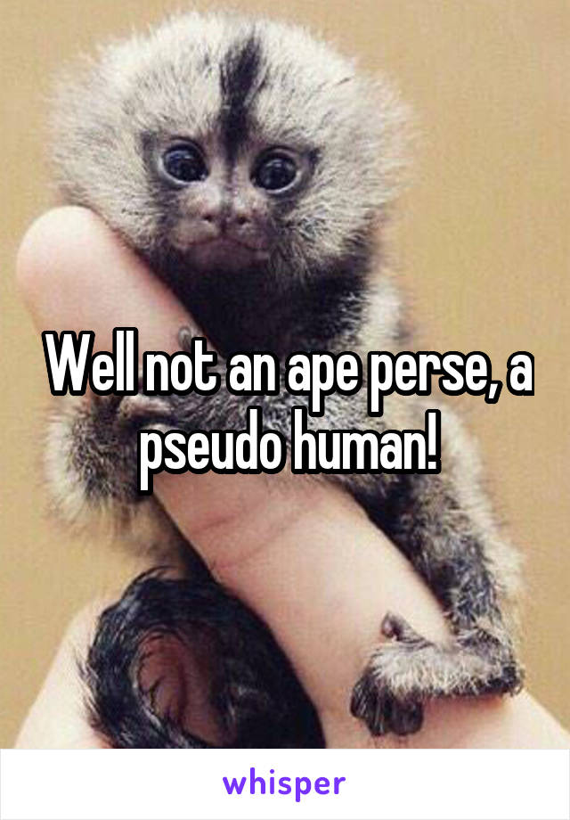 Well not an ape perse, a pseudo human!