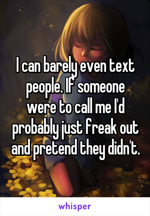 I can barely even text people. If someone were to call me I'd probably just freak out and pretend they didn't.