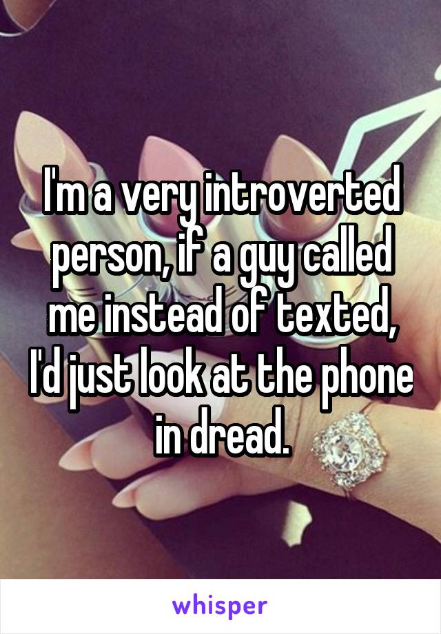 I'm a very introverted person, if a guy called me instead of texted, I'd just look at the phone in dread.