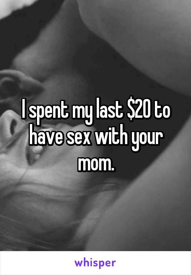 I spent my last $20 to have sex with your mom.