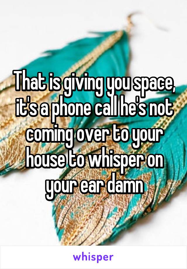 That is giving you space, it's a phone call he's not coming over to your house to whisper on your ear damn