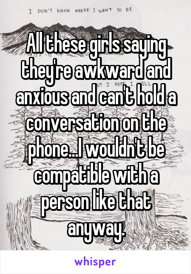 All these girls saying they're awkward and anxious and can't hold a conversation on the phone...I wouldn't be compatible with a person like that anyway.