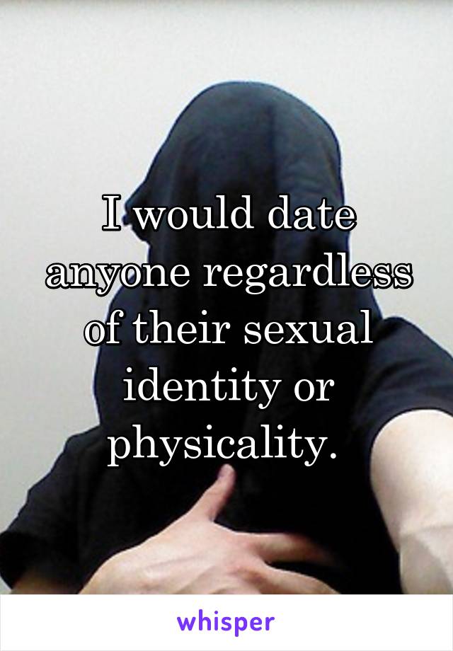 I would date anyone regardless of their sexual identity or physicality. 