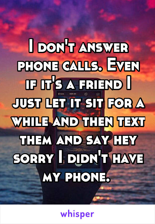 I don't answer phone calls. Even if it's a friend I just let it sit for a while and then text them and say hey sorry I didn't have my phone. 