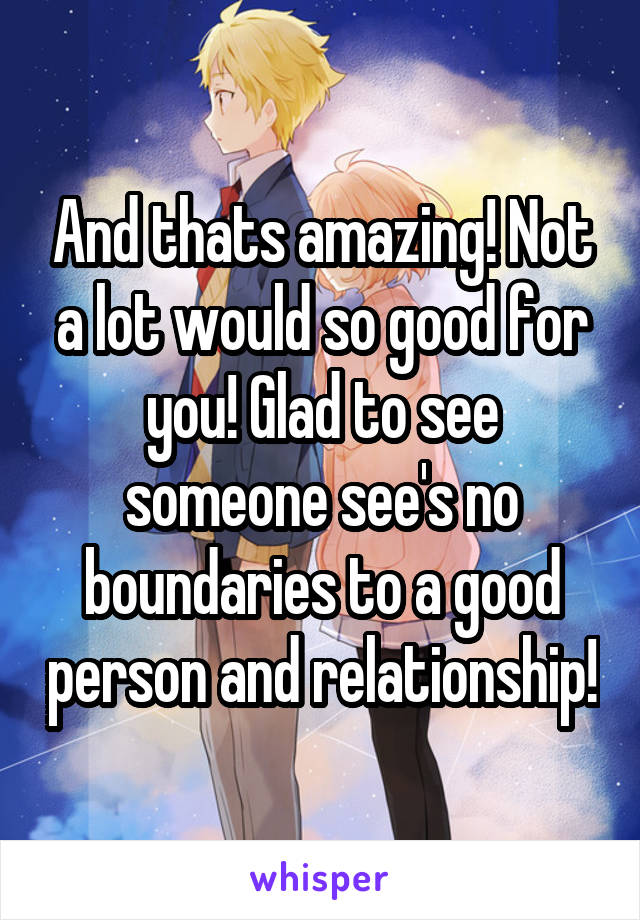 And thats amazing! Not a lot would so good for you! Glad to see someone see's no boundaries to a good person and relationship!