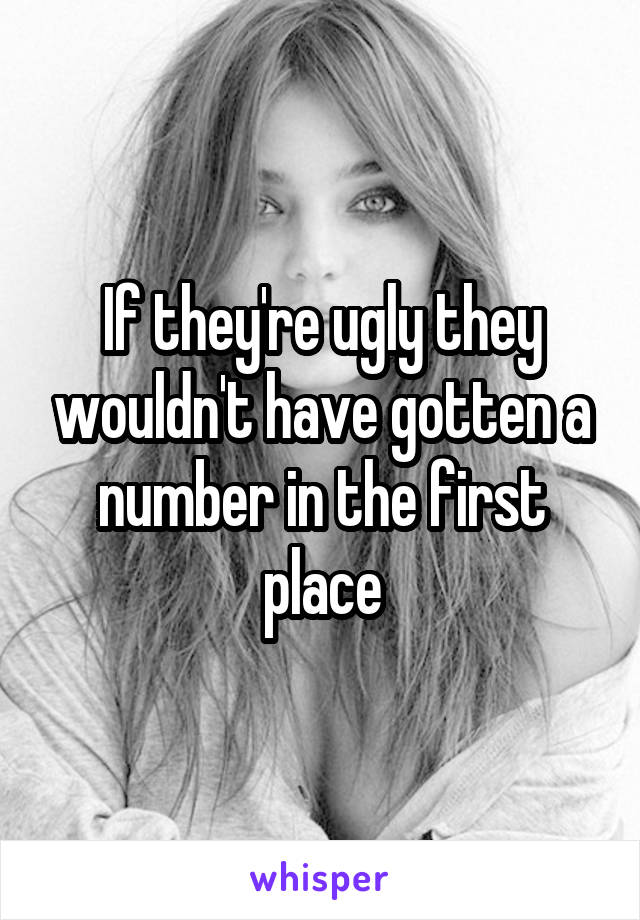 If they're ugly they wouldn't have gotten a number in the first place