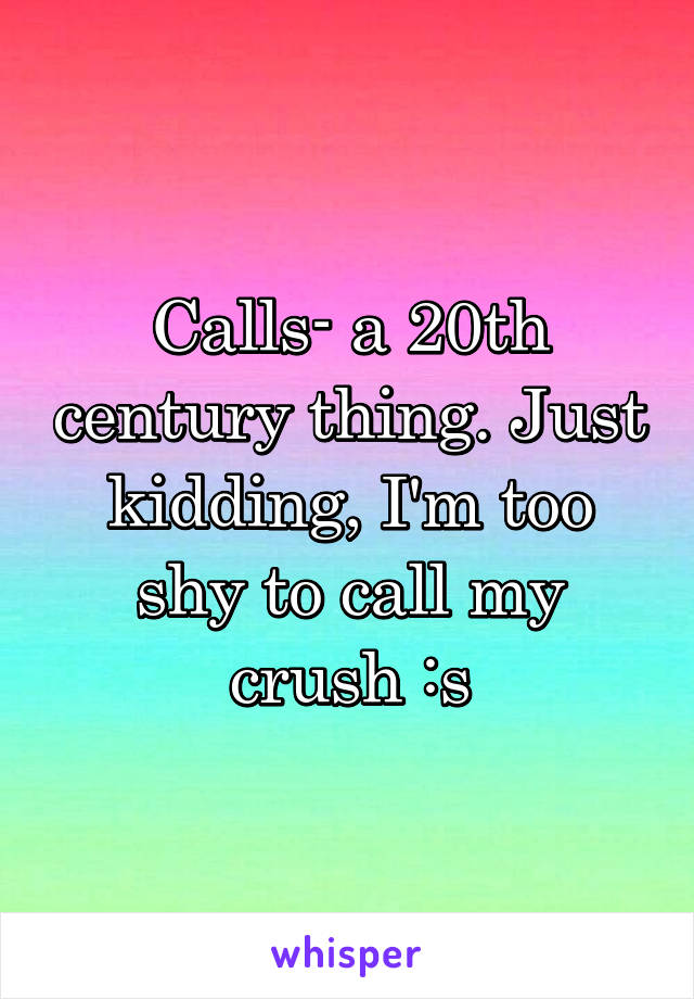 Calls- a 20th century thing. Just kidding, I'm too shy to call my crush :s