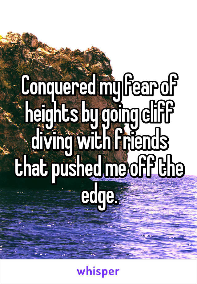 Conquered my fear of heights by going cliff diving with friends that pushed me off the edge.