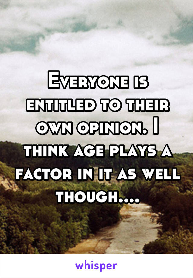 Everyone is entitled to their own opinion. I think age plays a factor in it as well though....