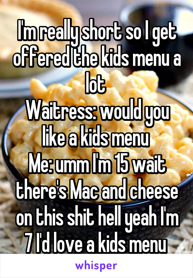 I'm really short so I get offered the kids menu a lot 
Waitress: would you like a kids menu 
Me: umm I'm 15 wait there's Mac and cheese on this shit hell yeah I'm 7 I'd love a kids menu 