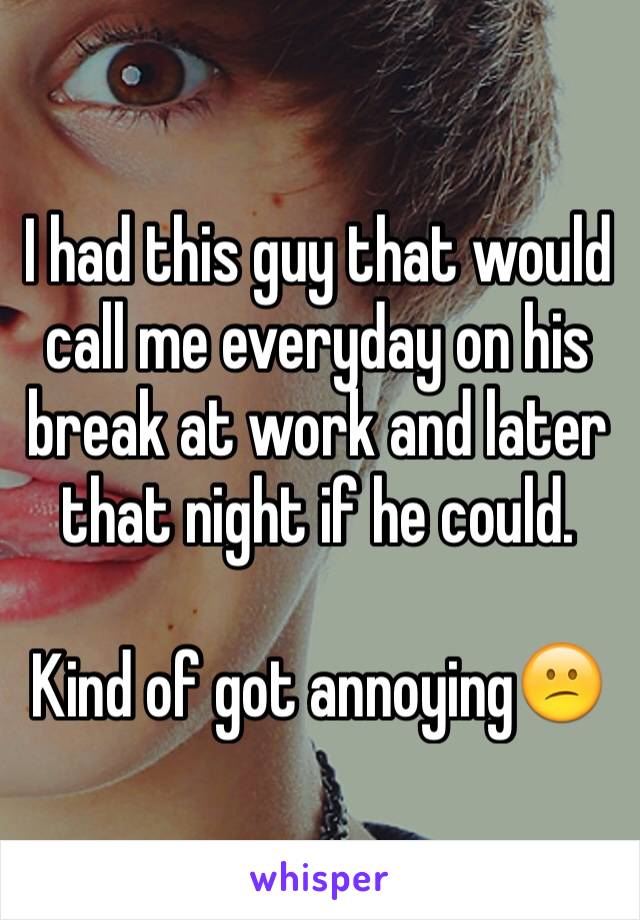 I had this guy that would call me everyday on his break at work and later that night if he could.

Kind of got annoying😕