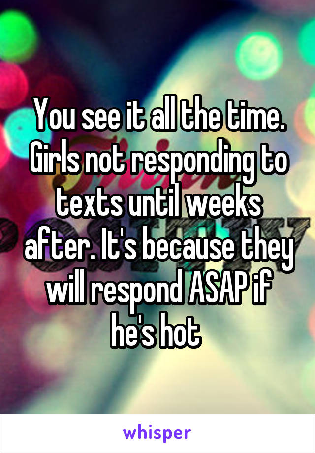 You see it all the time. Girls not responding to texts until weeks after. It's because they will respond ASAP if he's hot 