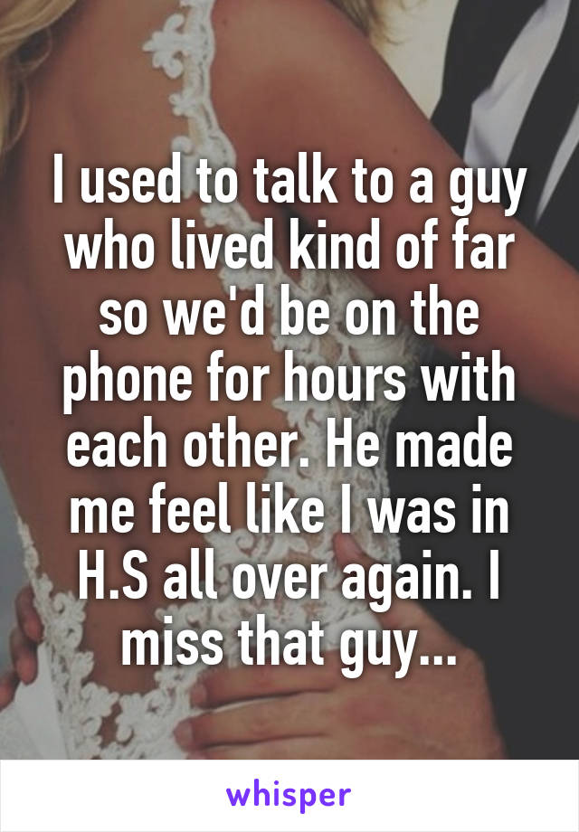 I used to talk to a guy who lived kind of far so we'd be on the phone for hours with each other. He made me feel like I was in H.S all over again. I miss that guy...