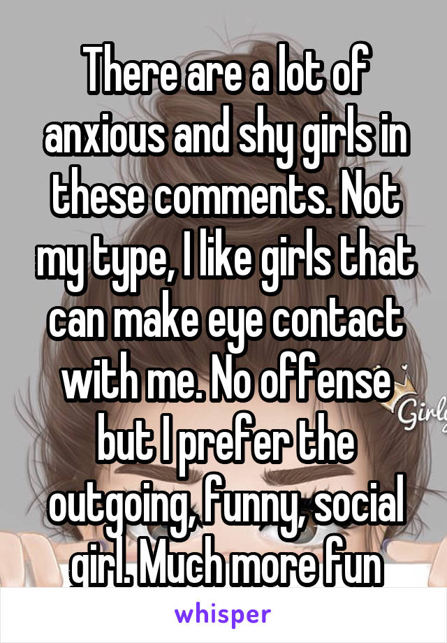 There are a lot of anxious and shy girls in these comments. Not my type, I like girls that can make eye contact with me. No offense but I prefer the outgoing, funny, social girl. Much more fun