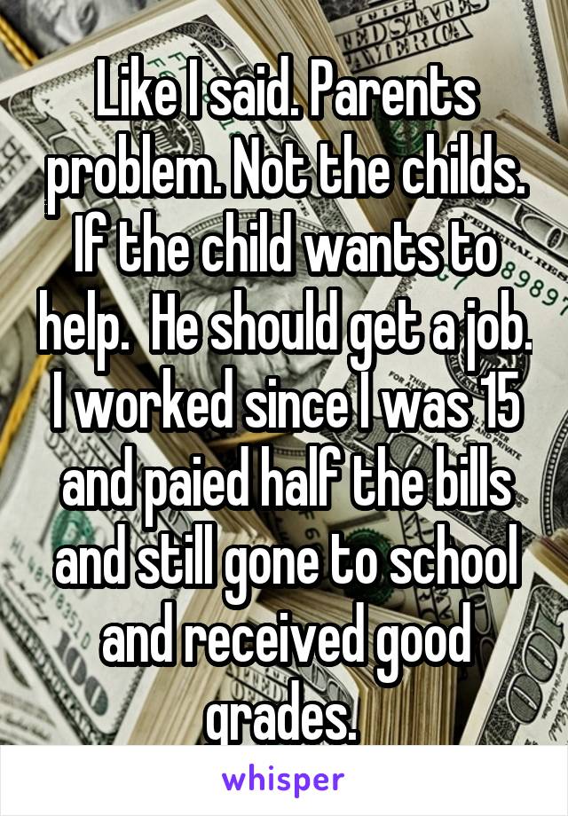 Like I said. Parents problem. Not the childs. If the child wants to help.  He should get a job. I worked since I was 15 and paied half the bills and still gone to school and received good grades. 