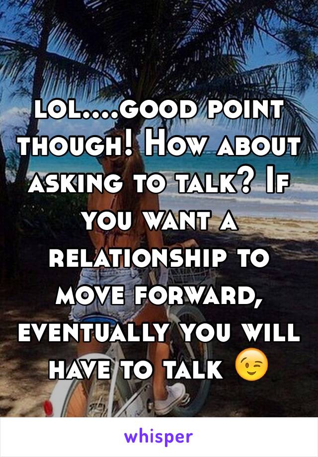 lol....good point though! How about asking to talk? If you want a relationship to move forward, eventually you will have to talk 😉