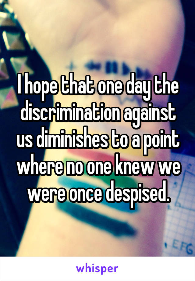 I hope that one day the discrimination against us diminishes to a point where no one knew we were once despised.