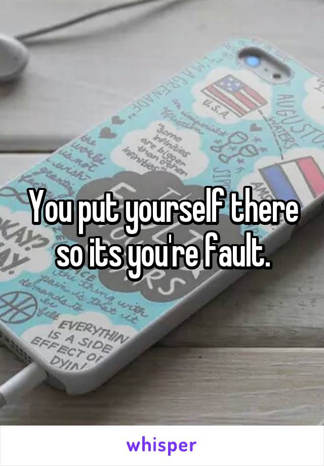 You put yourself there so its you're fault.