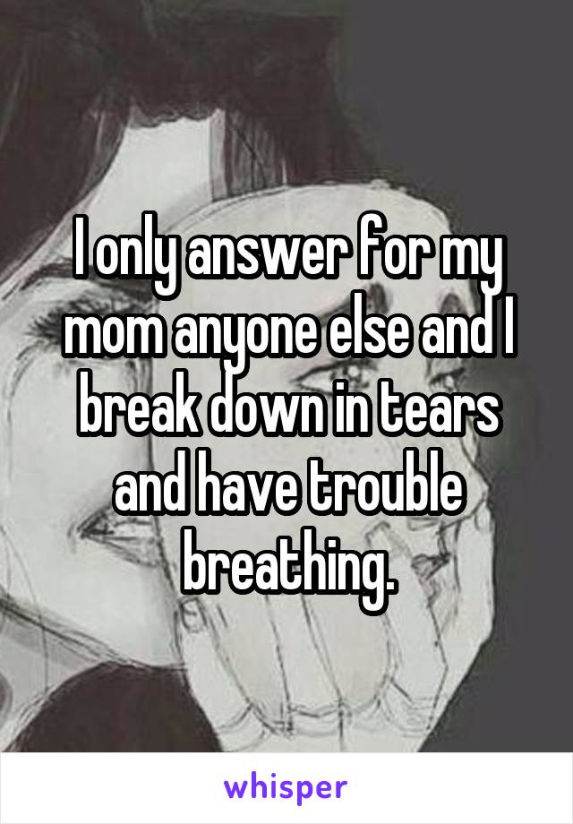 I only answer for my mom anyone else and I break down in tears and have trouble breathing.