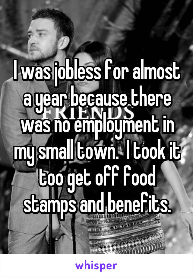 I was jobless for almost a year because there was no employment in my small town.  I took it too get off food stamps and benefits.