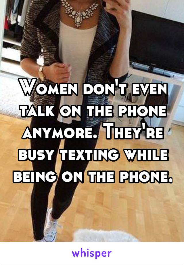 Women don't even talk on the phone anymore. They're busy texting while being on the phone.