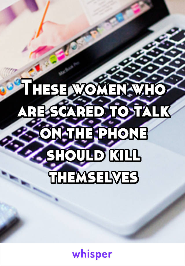 These women who are scared to talk on the phone should kill themselves