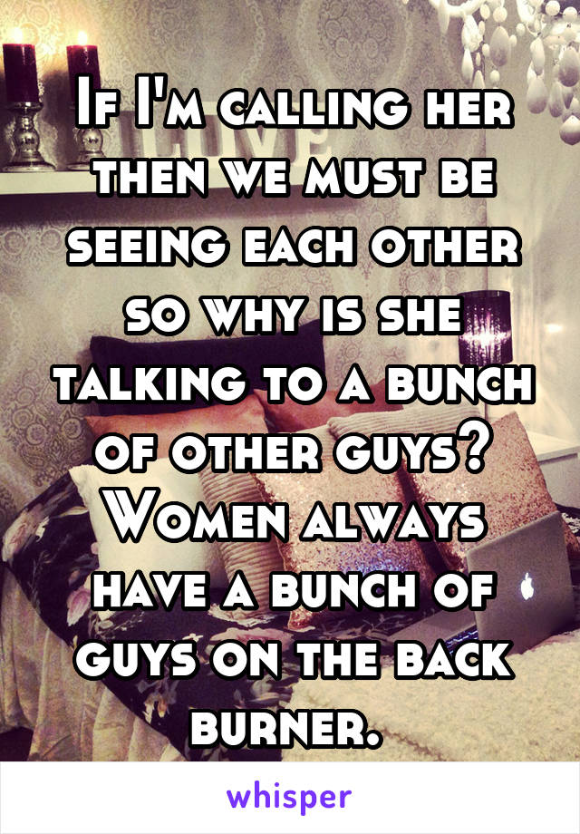 If I'm calling her then we must be seeing each other so why is she talking to a bunch of other guys? Women always have a bunch of guys on the back burner. 