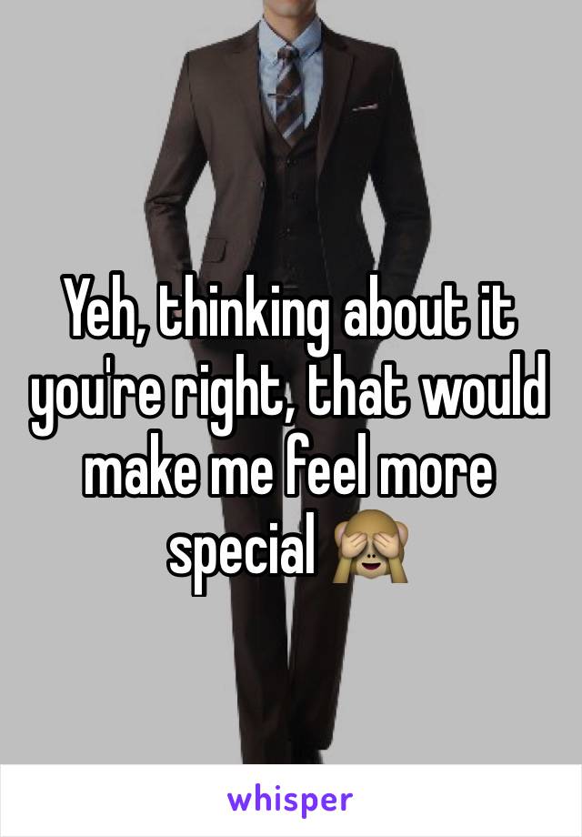 Yeh, thinking about it you're right, that would make me feel more special 🙈