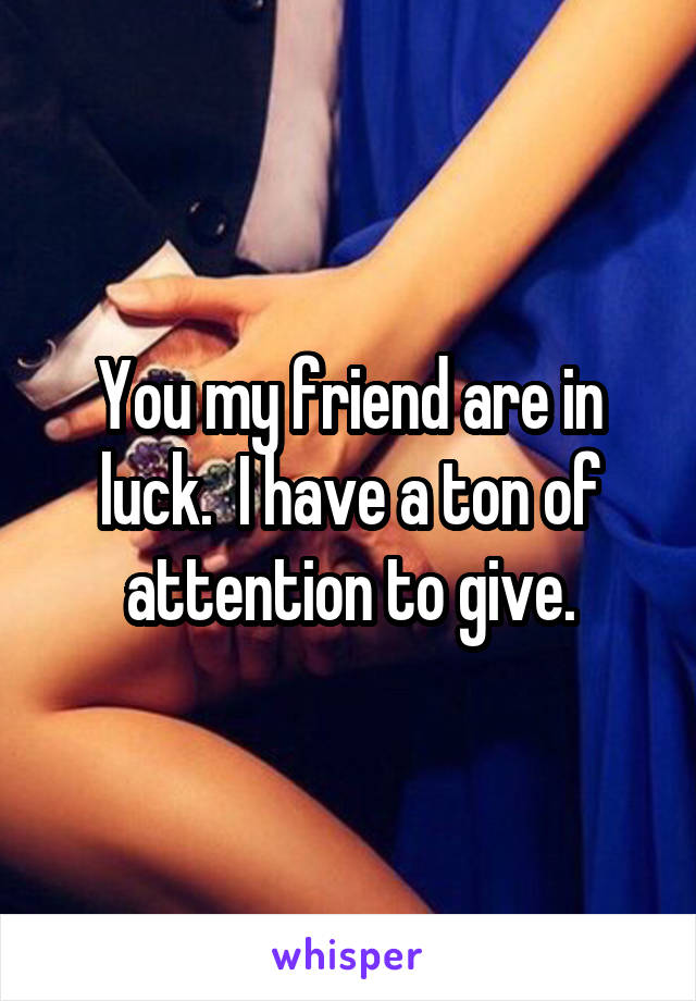 You my friend are in luck.  I have a ton of attention to give.