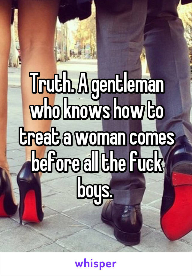 Truth. A gentleman who knows how to treat a woman comes before all the fuck boys. 